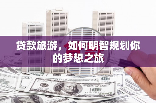 德格贷款旅游，如何明智规划你的梦想之旅