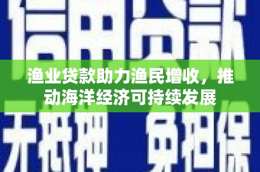 德格渔业贷款助力渔民增收，推动海洋经济可持续发展