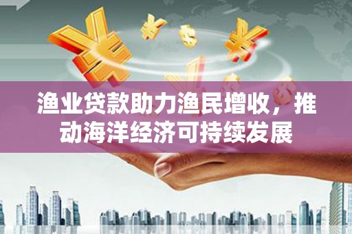 德格渔业贷款助力渔民增收，推动海洋经济可持续发展