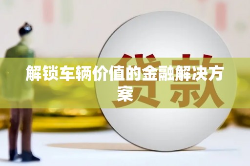 德格解锁车辆价值的金融解决方案